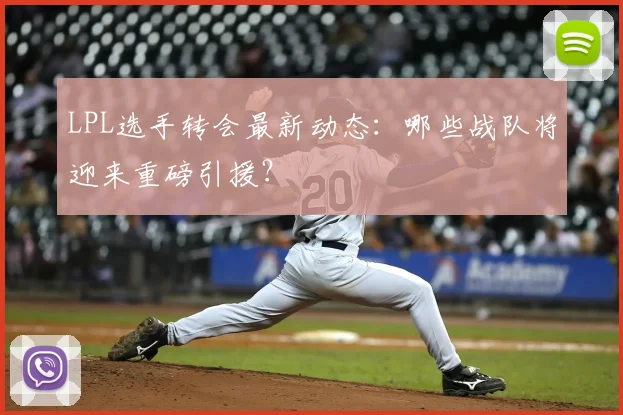 LPL选手转会最新动态：哪些战队将迎来重磅引援？