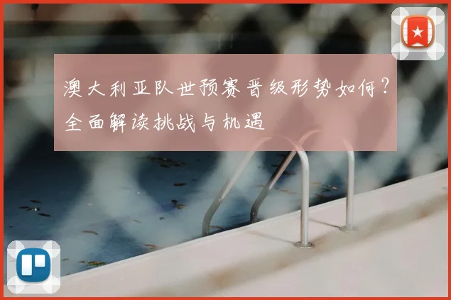 澳大利亚队世预赛晋级形势如何？全面解读挑战与机遇