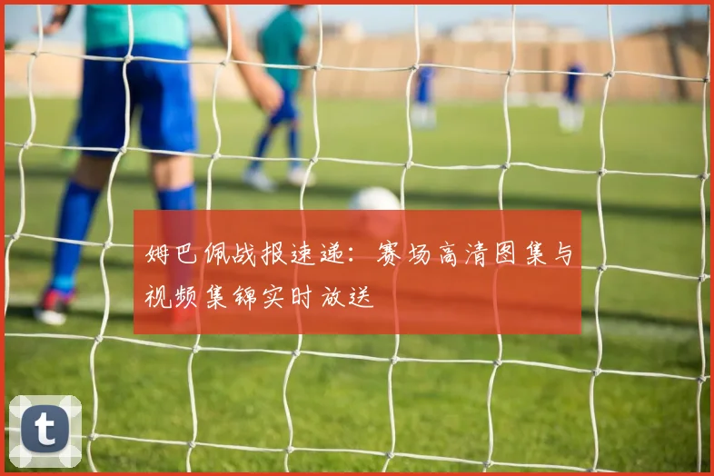 姆巴佩战报速递：赛场高清图集与视频集锦实时放送