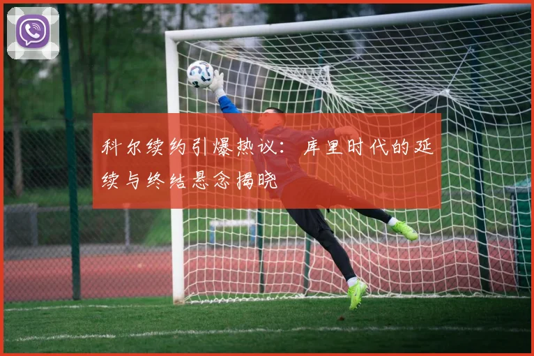 科尔续约引爆热议：库里时代的延续与终结悬念揭晓