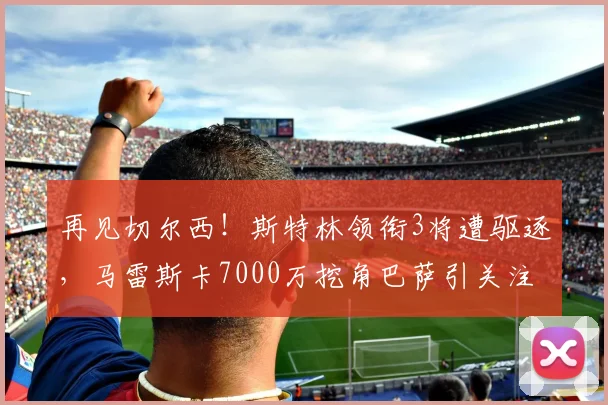 再见切尔西！斯特林领衔3将遭驱逐，马雷斯卡7000万挖角巴萨引关注