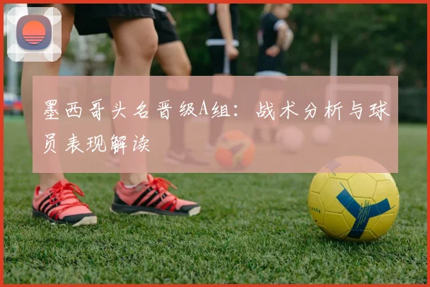 墨西哥头名晋级A组:战术分析与球员表现解读