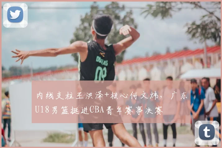 内线支柱王洪泽+核心何文炜，广东U18男篮挺进CBA青年赛事决赛