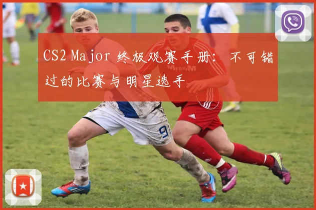 CS2 Major 终极观赛手册：不可错过的比赛与明星选手