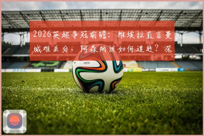 2026英超争冠前瞻：维埃拉直言曼城难丢分，阿森纳该如何追赶？深度解读枪手挑战之路