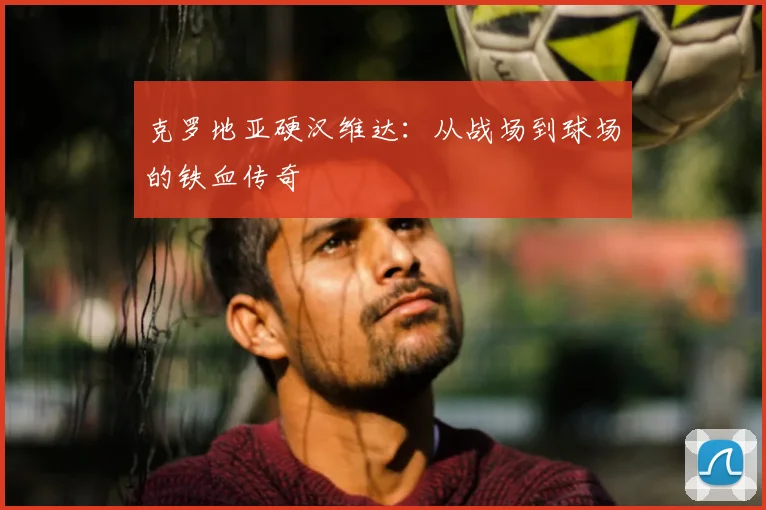 克罗地亚硬汉维达:从战场到球场的铁血传奇