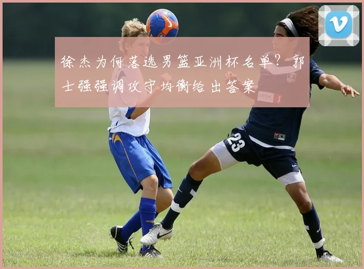 徐杰为何落选男篮亚洲杯名单？郭士强强调攻守均衡给出答案
