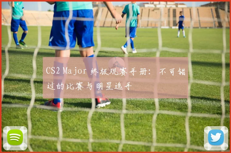 CS2 Major 终极观赛手册：不可错过的比赛与明星选手
