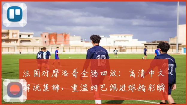 法国对摩洛哥全场回放:高清中文解说集锦,重温姆巴佩进球精彩瞬间