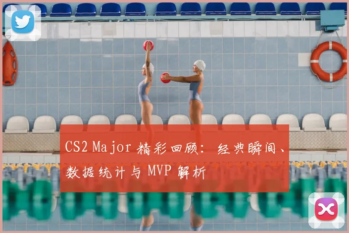 CS2 Major 精彩回顾：经典瞬间、数据统计与 MVP 解析