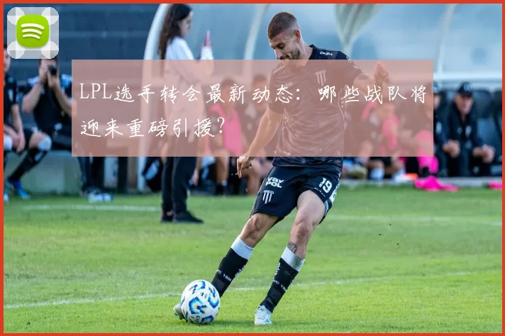 LPL选手转会最新动态：哪些战队将迎来重磅引援？