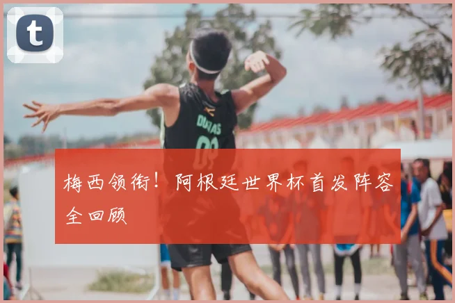 梅西领衔！阿根廷世界杯首发阵容全回顾