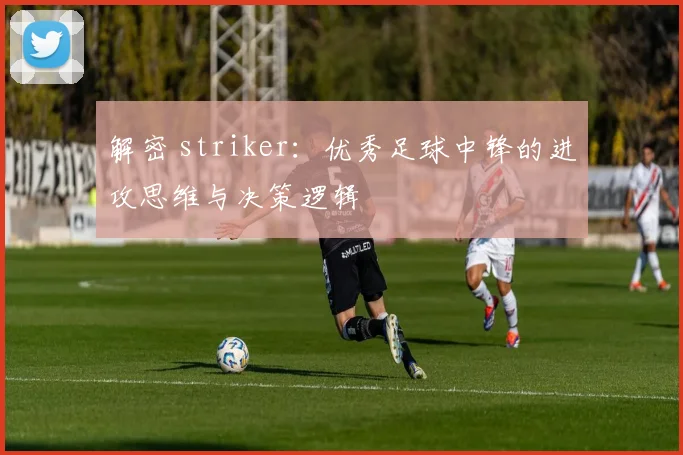 解密 striker：优秀足球中锋的进攻思维与决策逻辑