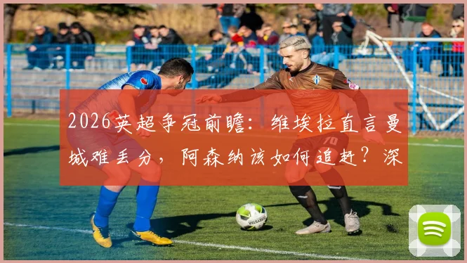 2026英超争冠前瞻：维埃拉直言曼城难丢分，阿森纳该如何追赶？深度解读枪手挑战之路