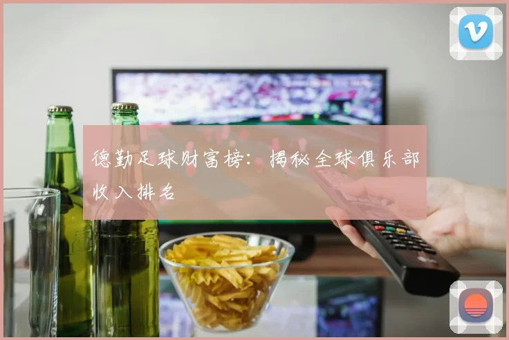 德勤足球财富榜：揭秘全球俱乐部收入排名