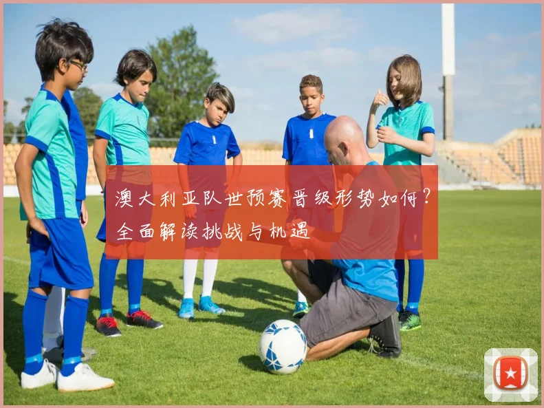 澳大利亚队世预赛晋级形势如何？全面解读挑战与机遇