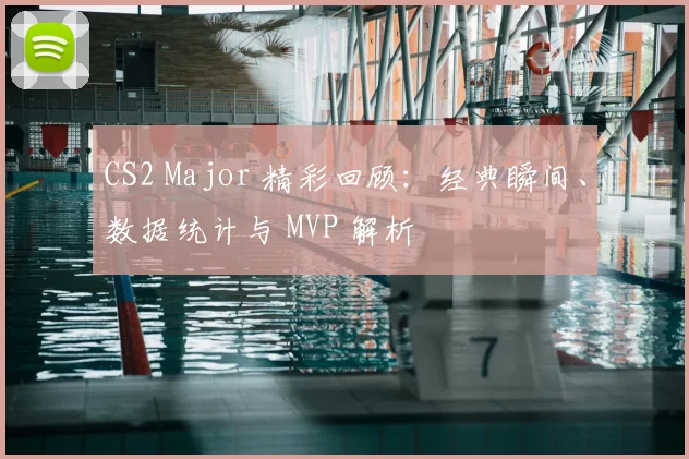 CS2 Major 精彩回顾：经典瞬间、数据统计与 MVP 解析