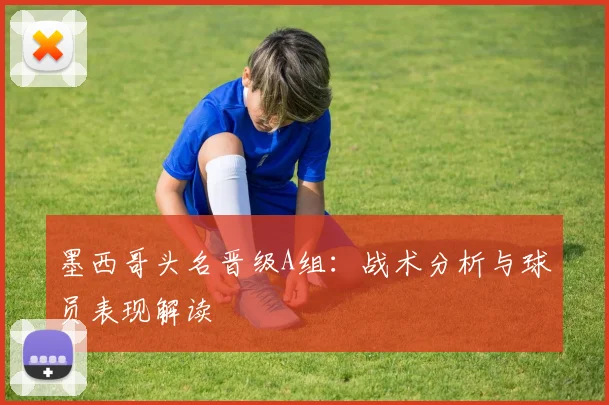 墨西哥头名晋级A组:战术分析与球员表现解读