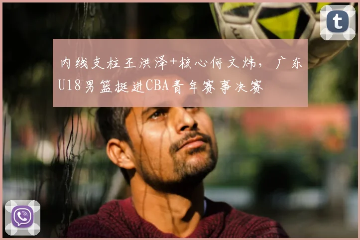 内线支柱王洪泽+核心何文炜，广东U18男篮挺进CBA青年赛事决赛