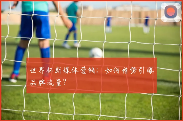 世界杯新媒体营销:如何借势引爆品牌流量?