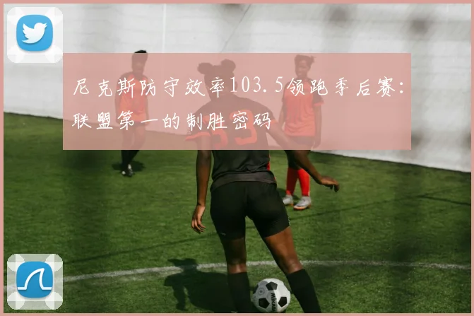 尼克斯防守效率103.5领跑季后赛：联盟第一的制胜密码