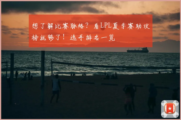 想了解比赛脉络？看LPL夏季赛助攻榜就够了！选手排名一览
