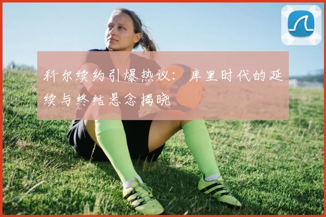 科尔续约引爆热议：库里时代的延续与终结悬念揭晓